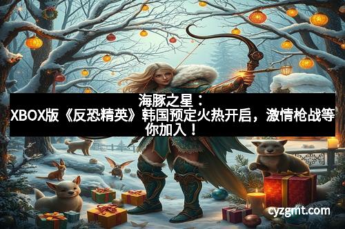 海豚之星：XBOX版《反恐精英》韩国预定火热开启，激情枪战等你加入！